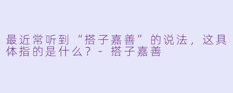 最近常听到“搭子嘉善”的说法，这具体指的是什么？-搭子嘉善