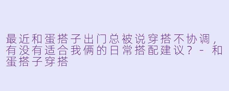 最近和蛋搭子出门总被说穿搭不协调，有没有适合我俩的日常搭配建议？-和蛋搭子穿搭