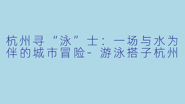 杭州寻“泳”士:一场与水为伴的城市冒险-游泳搭子杭州