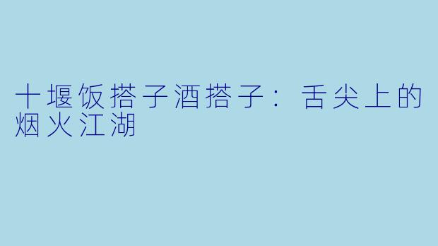 十堰饭搭子酒搭子:舌尖上的烟火江湖