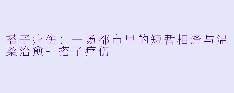 搭子疗伤：一场都市里的短暂相逢与温柔治愈-搭子疗伤