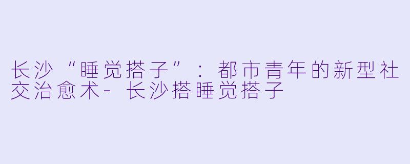 长沙“睡觉搭子”:都市青年的新型社交治愈术-长沙搭睡觉搭子
