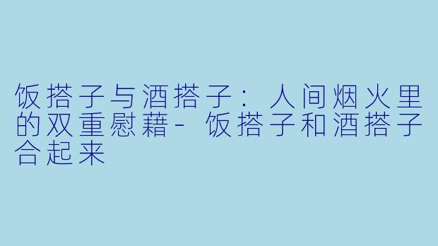 饭搭子与酒搭子:人间烟火里的双重慰藉-饭搭子和酒搭子合起来
