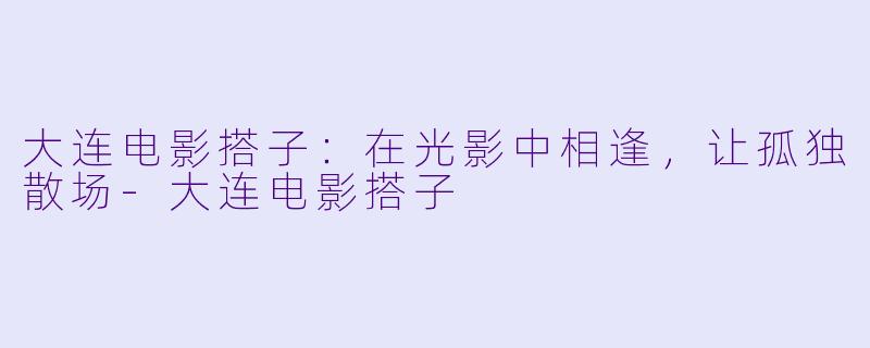 大连电影搭子：在光影中相逢，让孤独散场-大连电影搭子