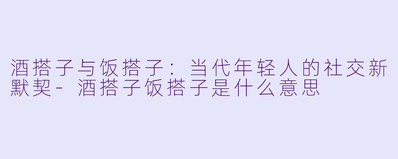 酒搭子与饭搭子：当代年轻人的社交新默契-酒搭子饭搭子是什么意思