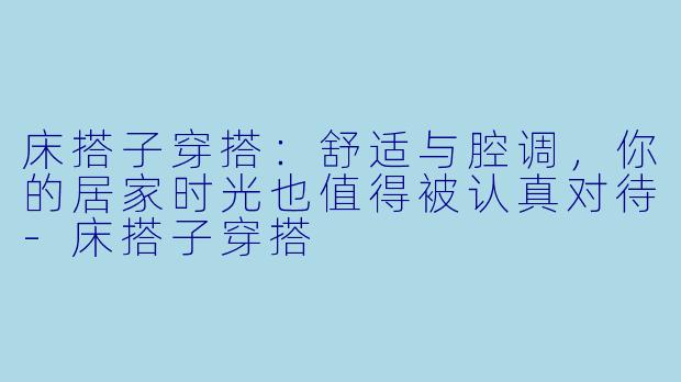 床搭子穿搭：舒适与腔调，你的居家时光也值得被认真对待-床搭子穿搭