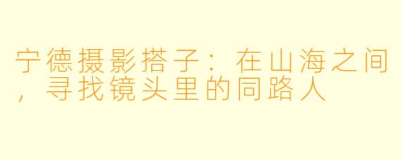 宁德摄影搭子:在山海之间,寻找镜头里的同路人