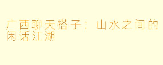 广西聊天搭子：山水之间的闲话江湖