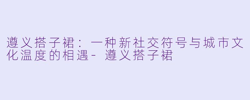 遵义搭子裙:一种新社交符号与城市文化温度的相遇-遵义搭子裙
