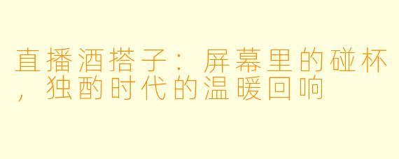 直播酒搭子:屏幕里的碰杯,独酌时代的温暖回响