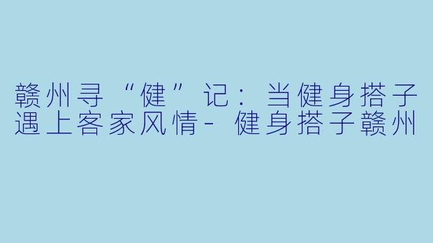赣州寻“健”记：当健身搭子遇上客家风情-健身搭子赣州