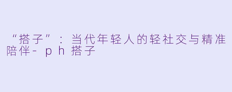 “搭子”：当代年轻人的轻社交与精准陪伴-ph搭子