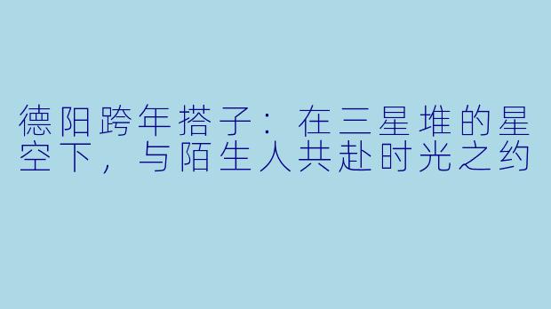 德阳跨年搭子：在三星堆的星空下，与陌生人共赴时光之约