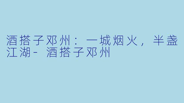 酒搭子邓州:一城烟火,半盏江湖-酒搭子邓州