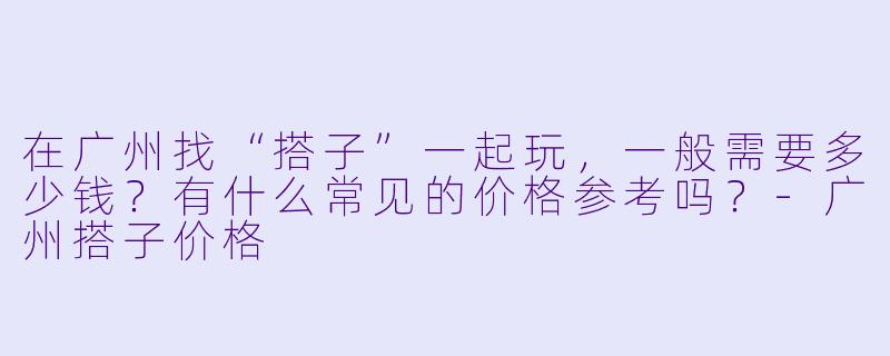 在广州找“搭子”一起玩，一般需要多少钱？有什么常见的价格参考吗？-广州搭子价格