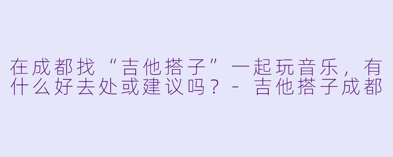 在成都找“吉他搭子”一起玩音乐，有什么好去处或建议吗？-吉他搭子成都