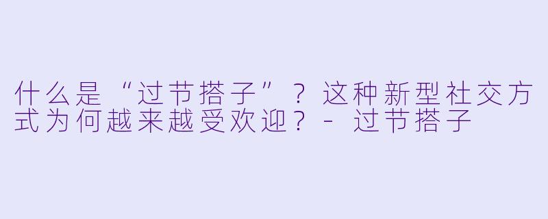 什么是“过节搭子”?这种新型社交方式为何越来越受欢迎?-过节搭子