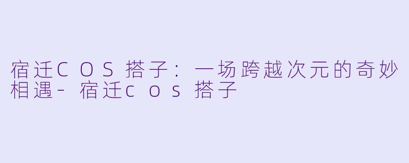 宿迁COS搭子：一场跨越次元的奇妙相遇-宿迁cos搭子