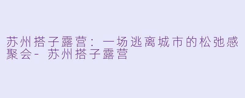 苏州搭子露营：一场逃离城市的松弛感聚会-苏州搭子露营