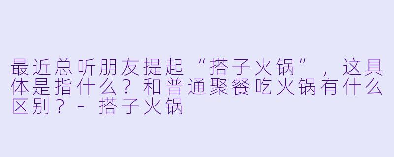 最近总听朋友提起“搭子火锅”，这具体是指什么？和普通聚餐吃火锅有什么区别？