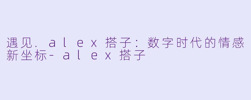 遇见.alex搭子：数字时代的情感新坐标-alex搭子