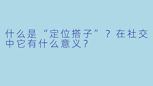 什么是“定位搭子”？在社交中它有什么意义？