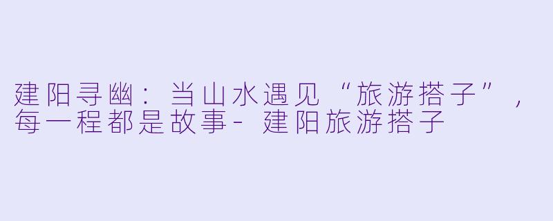 建阳寻幽：当山水遇见“旅游搭子”，每一程都是故事