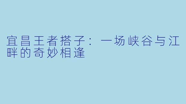 宜昌王者搭子:一场峡谷与江畔的奇妙相逢