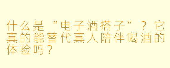 什么是“电子酒搭子”?它真的能替代真人陪伴喝酒的体验吗?