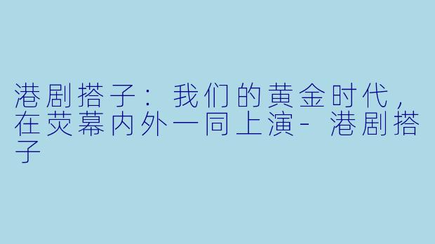 港剧搭子：我们的黄金时代，在荧幕内外一同上演-港剧搭子