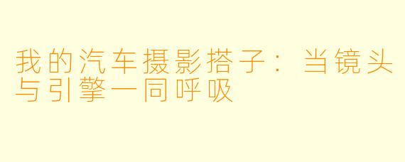 我的汽车摄影搭子：当镜头与引擎一同呼吸