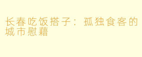 长春吃饭搭子:孤独食客的城市慰藉