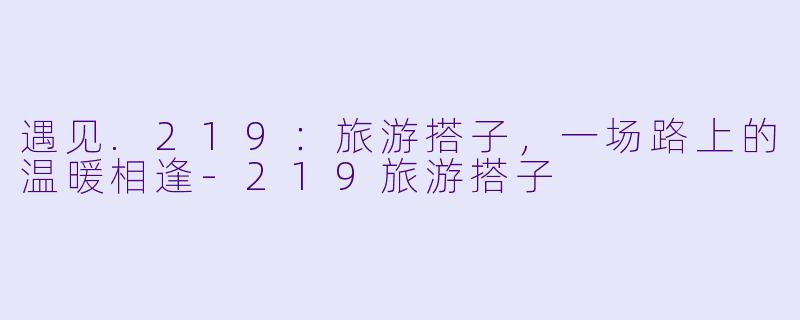 遇见.219:旅游搭子,一场路上的温暖相逢-219旅游搭子