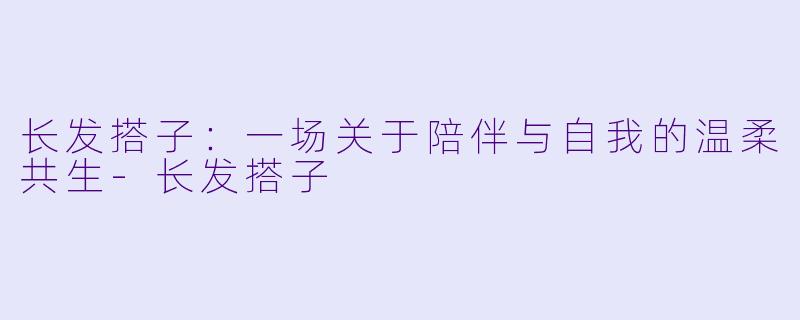 长发搭子：一场关于陪伴与自我的温柔共生-长发搭子
