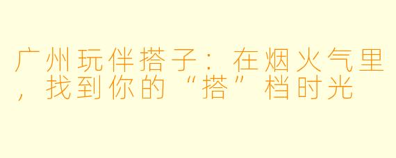 广州玩伴搭子:在烟火气里,找到你的“搭”档时光