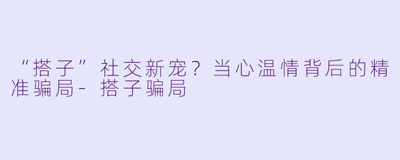 “搭子”社交新宠?当心温情背后的精准骗局-搭子骗局
