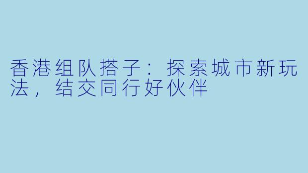 香港组队搭子:探索城市新玩法,结交同行好伙伴