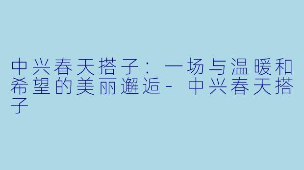 中兴春天搭子：一场与温暖和希望的美丽邂逅-中兴春天搭子