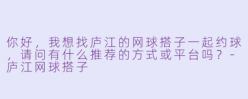 你好，我想找庐江的网球搭子一起约球，请问有什么推荐的方式或平台吗？-庐江网球搭子