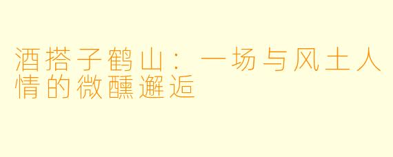 酒搭子鹤山:一场与风土人情的微醺邂逅