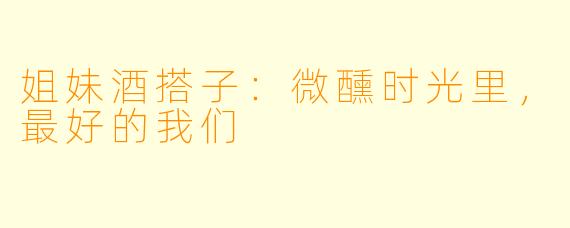 姐妹酒搭子:微醺时光里,最好的我们