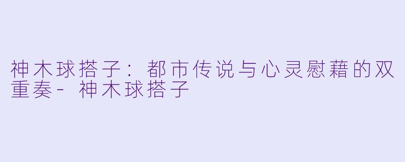 神木球搭子：都市传说与心灵慰藉的双重奏-神木球搭子
