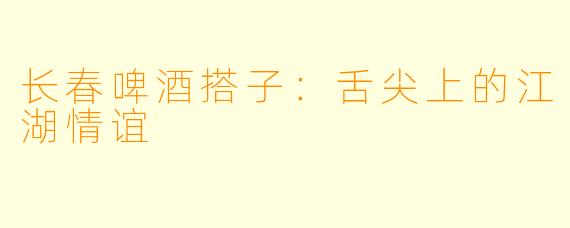 长春啤酒搭子：舌尖上的江湖情谊
