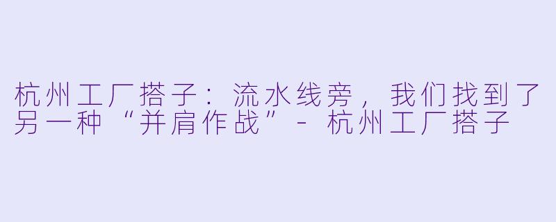 杭州工厂搭子：流水线旁，我们找到了另一种“并肩作战”
