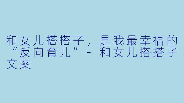 和女儿搭搭子,是我最幸福的“反向育儿”-和女儿搭搭子文案
