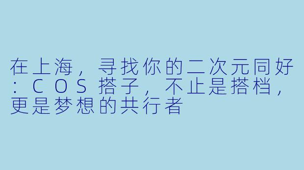 在上海,寻找你的二次元同好:COS搭子,不止是搭档,更是梦想的共行者