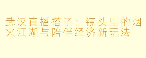 武汉直播搭子：镜头里的烟火江湖与陪伴经济新玩法