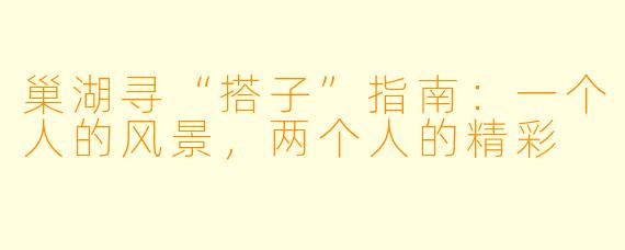 巢湖寻“搭子”指南:一个人的风景,两个人的精彩