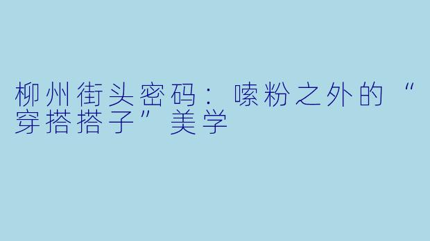 柳州街头密码:嗦粉之外的“穿搭搭子”美学