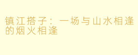 镇江搭子:一场与山水相逢的烟火相逢